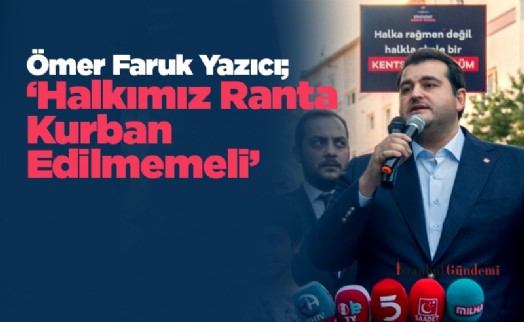 Ömer Faruk Yazıcı; ‘Halkımız Ranta Kurban Edilmemeli'